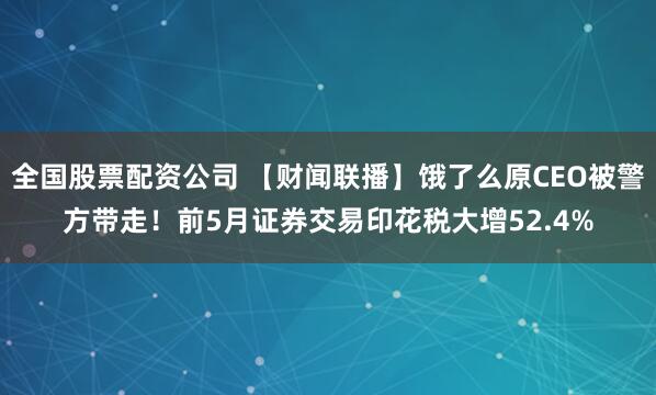全国股票配资公司 【财闻联播】饿了么原CEO被警方带走！前5月证券交易印花税大增52.4%