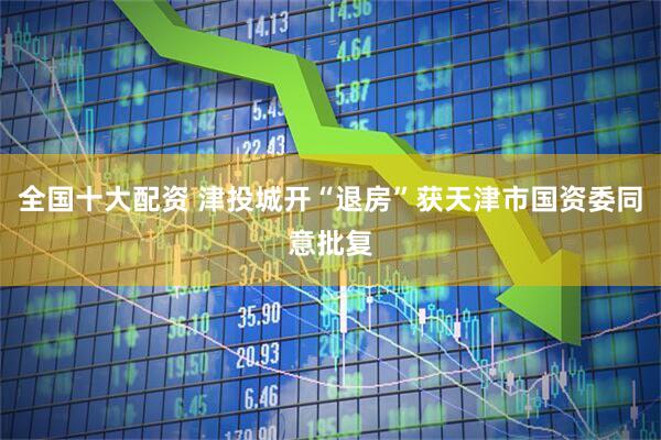 全国十大配资 津投城开“退房”获天津市国资委同意批复