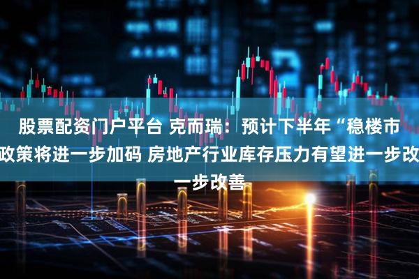 股票配资门户平台 克而瑞：预计下半年“稳楼市”政策将进一步加码 房地产行业库存压力有望进一步改善