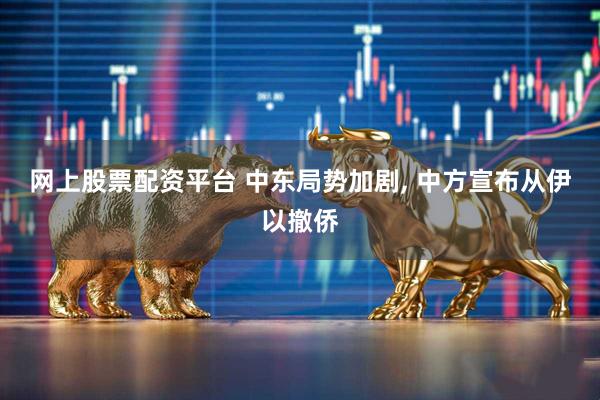 网上股票配资平台 中东局势加剧, 中方宣布从伊以撤侨