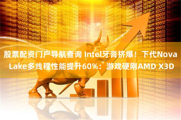 股票配资门户导航查询 Intel牙膏挤爆！下代Nova Lake多线程性能提升60%：游戏硬刚AMD X3D