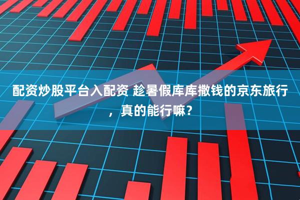 配资炒股平台入配资 趁暑假库库撒钱的京东旅行，真的能行嘛？