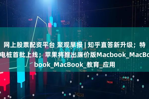 网上股票配资平台 聚观早报 | 知乎直答新升级；特斯拉V4超级充电桩首批上线；苹果将推出廉价版Macbook_MacBook_教育_应用