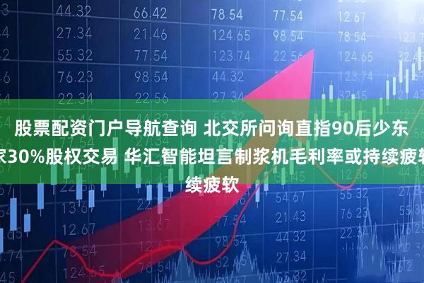 股票配资门户导航查询 北交所问询直指90后少东家30%股权交易 华汇智能坦言制浆机毛利率或持续疲软