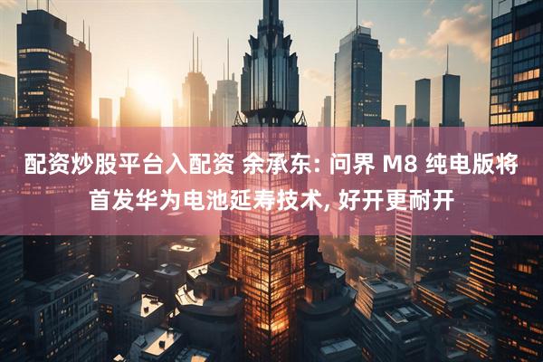 配资炒股平台入配资 余承东: 问界 M8 纯电版将首发华为电池延寿技术, 好开更耐开