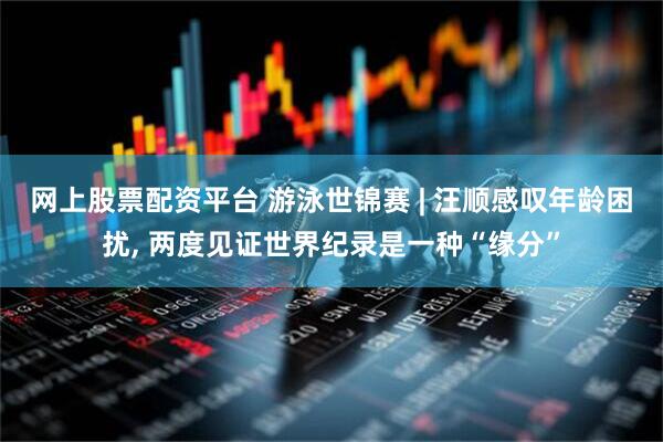 网上股票配资平台 游泳世锦赛 | 汪顺感叹年龄困扰, 两度见证世界纪录是一种“缘分”