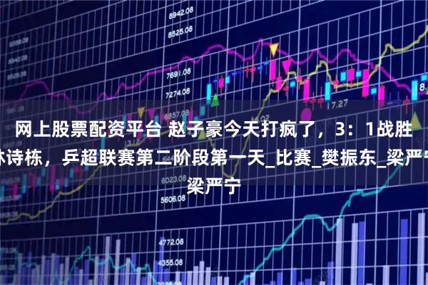 网上股票配资平台 赵子豪今天打疯了，3：1战胜林诗栋，乒超联赛第二阶段第一天_比赛_樊振东_梁严宁