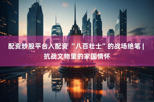 配资炒股平台入配资 “八百壮士”的战场绝笔 | 抗战文物里的家国情怀
