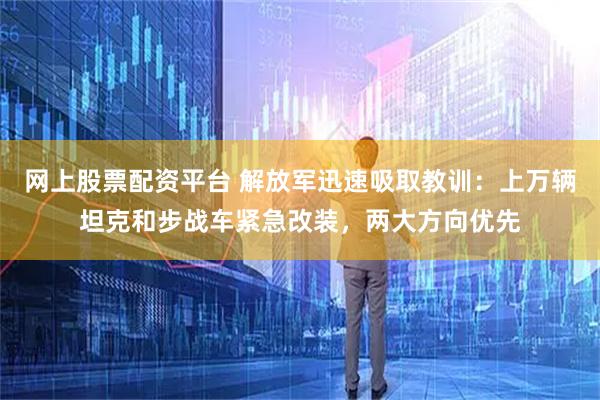 网上股票配资平台 解放军迅速吸取教训：上万辆坦克和步战车紧急改装，两大方向优先