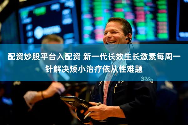 配资炒股平台入配资 新一代长效生长激素每周一针解决矮小治疗依从性难题