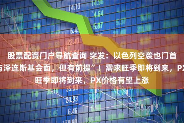 股票配资门户导航查询 突发：以色列空袭也门首都！“普京愿与泽连斯基会面，但有前提”！需求旺季即将到来，PX价格有望上涨
