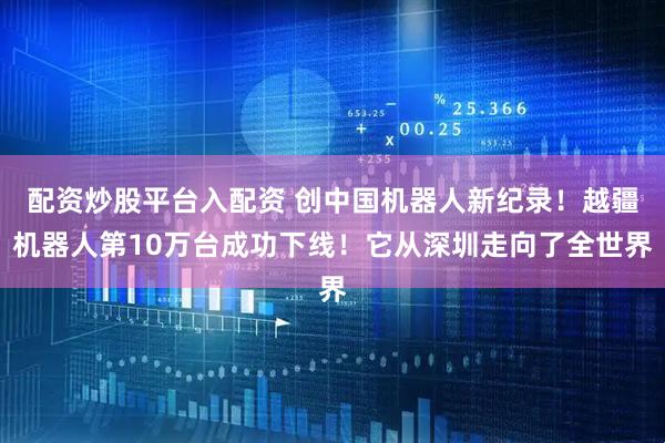 配资炒股平台入配资 创中国机器人新纪录！越疆机器人第10万台成功下线！它从深圳走向了全世界