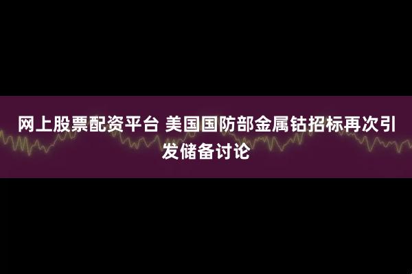 网上股票配资平台 美国国防部金属钴招标再次引发储备讨论
