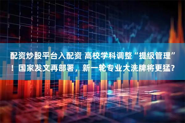 配资炒股平台入配资 高校学科调整“提级管理”！国家发文再部署，新一轮专业大洗牌将更猛？