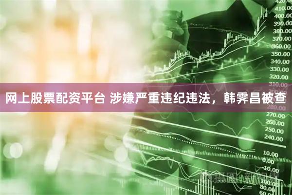 网上股票配资平台 涉嫌严重违纪违法，韩霁昌被查