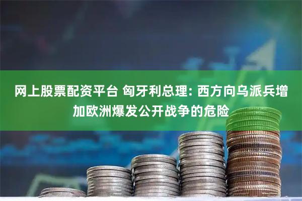 网上股票配资平台 匈牙利总理: 西方向乌派兵增加欧洲爆发公开战争的危险