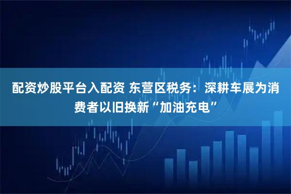 配资炒股平台入配资 东营区税务：深耕车展为消费者以旧换新“加油充电”