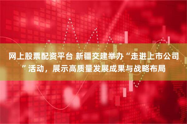 网上股票配资平台 新疆交建举办“走进上市公司”活动，展示高质量发展成果与战略布局