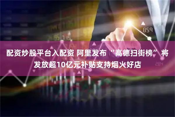 配资炒股平台入配资 阿里发布 “高德扫街榜” 将发放超10亿元补贴支持烟火好店