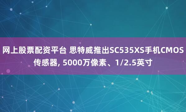网上股票配资平台 思特威推出SC535XS手机CMOS传感器, 5000万像素、1/2.5英寸