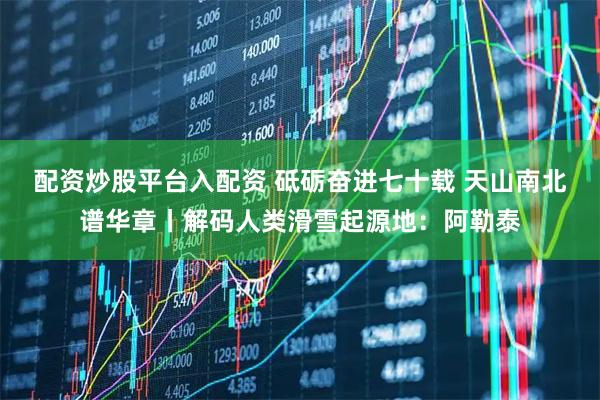 配资炒股平台入配资 砥砺奋进七十载 天山南北谱华章丨解码人类滑雪起源地：阿勒泰