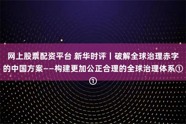 网上股票配资平台 新华时评丨破解全球治理赤字的中国方案——构建更加公正合理的全球治理体系①