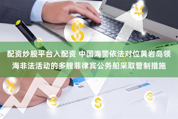 配资炒股平台入配资 中国海警依法对位黄岩岛领海非法活动的多艘菲律宾公务船采取管制措施