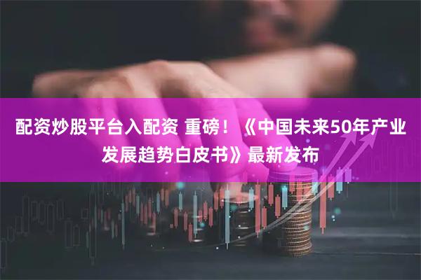 配资炒股平台入配资 重磅！《中国未来50年产业发展趋势白皮书》最新发布