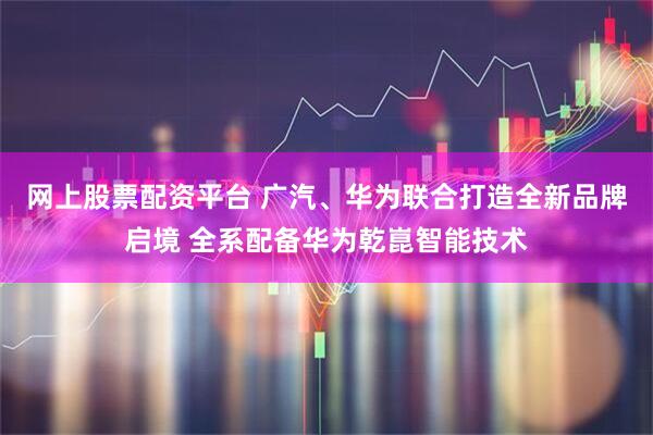 网上股票配资平台 广汽、华为联合打造全新品牌启境 全系配备华为乾崑智能技术