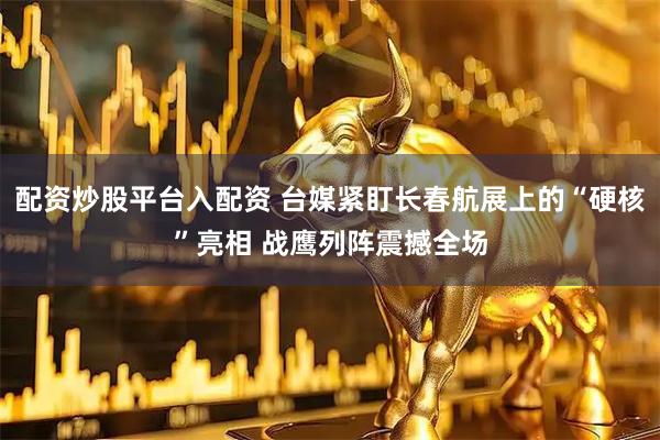 配资炒股平台入配资 台媒紧盯长春航展上的“硬核”亮相 战鹰列阵震撼全场