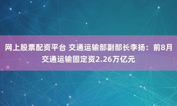 网上股票配资平台 交通运输部副部长李扬：前8月交通运输固定资2.26万亿元