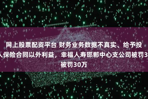 网上股票配资平台 财务业务数据不真实、给予投保人保险合同以外利益，幸福人寿邯郸中心支公司被罚30万