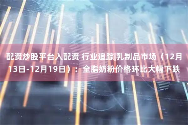 配资炒股平台入配资 行业追踪|乳制品市场（12月13日-12月19日）：全脂奶粉价格环比大幅下跌