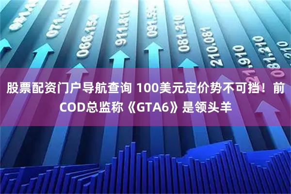 股票配资门户导航查询 100美元定价势不可挡！前COD总监称《GTA6》是领头羊