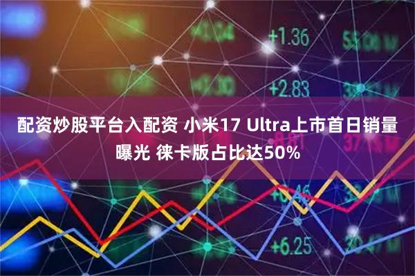 配资炒股平台入配资 小米17 Ultra上市首日销量曝光 徕卡版占比达50%