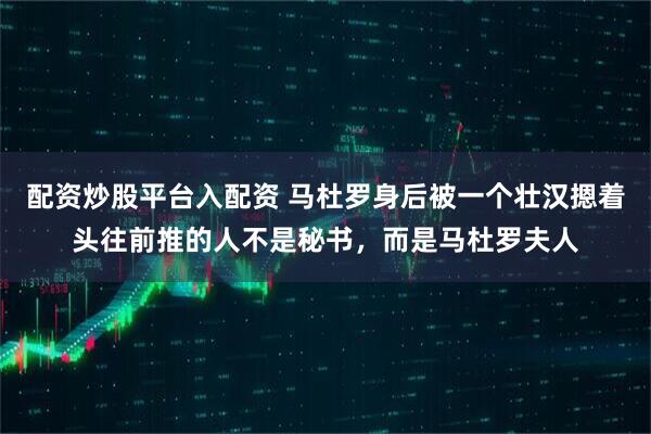 配资炒股平台入配资 马杜罗身后被一个壮汉摁着头往前推的人不是秘书，而是马杜罗夫人